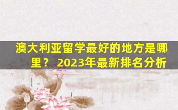 澳大利亚留学最好的地方是哪里？ 2023年最新排名分析